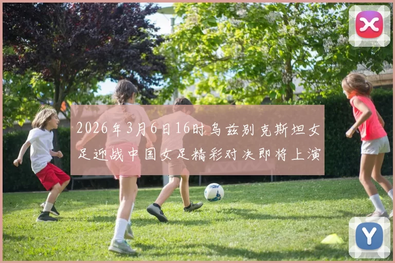 2026年3月6日16时乌兹别克斯坦女足迎战中国女足精彩对决即将上演