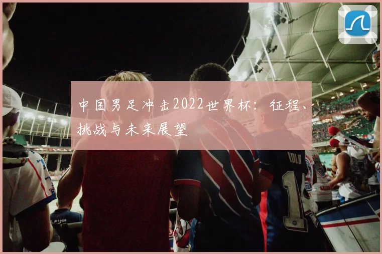 中国男足冲击2022世界杯：征程、挑战与未来展望