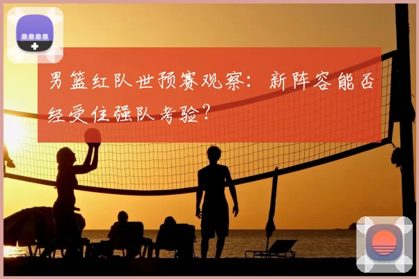 男篮红队世预赛观察：新阵容能否经受住强队考验？