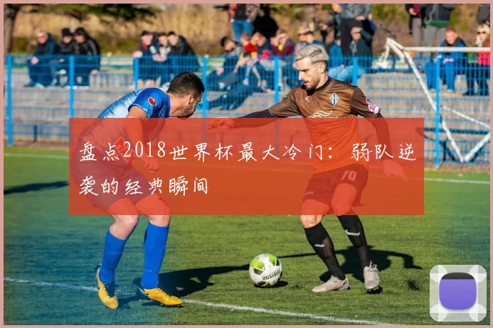 盘点2018世界杯最大冷门：弱队逆袭的经典瞬间