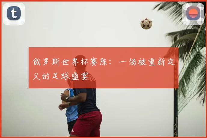 俄罗斯世界杯赛陈:一场被重新定义的足球盛宴