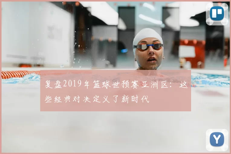 复盘2019年篮球世预赛亚洲区:这些经典对决定义了新时代