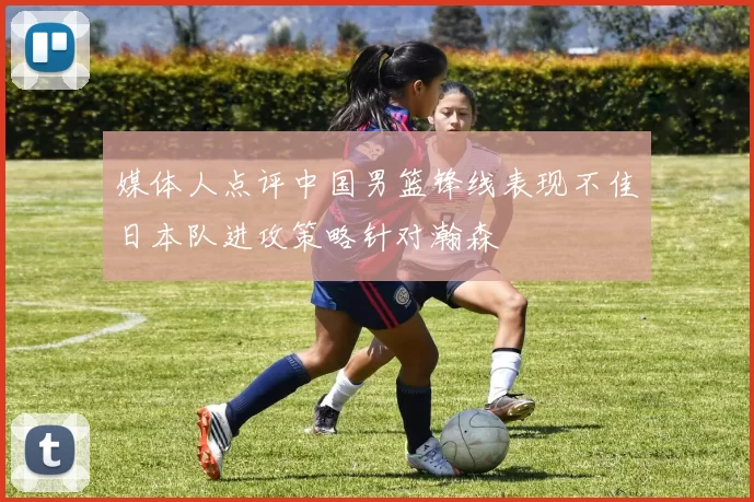 媒体人点评中国男篮锋线表现不佳日本队进攻策略针对瀚森