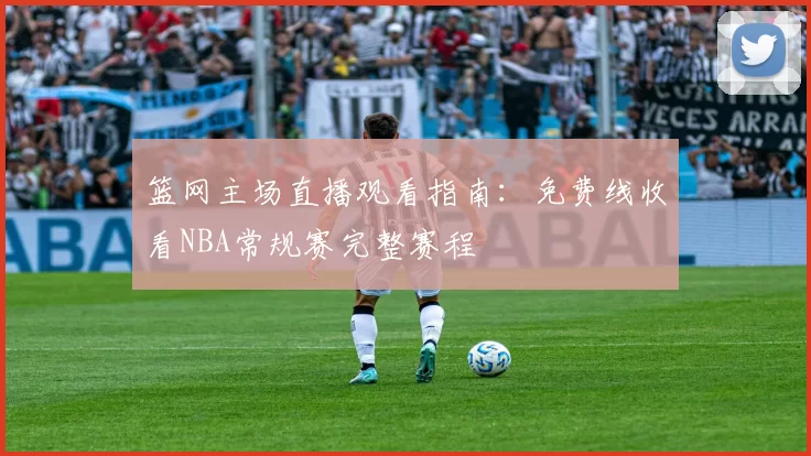 篮网主场直播观看指南：免费线收看NBA常规赛完整赛程