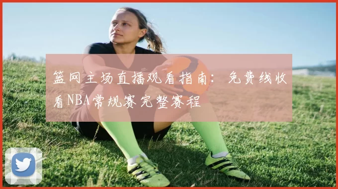 篮网主场直播观看指南：免费线收看NBA常规赛完整赛程