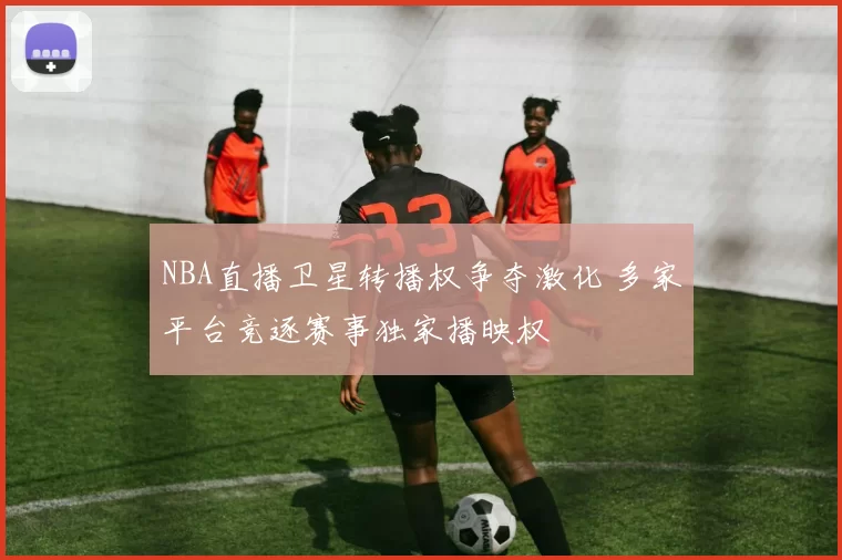 NBA直播卫星转播权争夺激化 多家平台竞逐赛事独家播映权