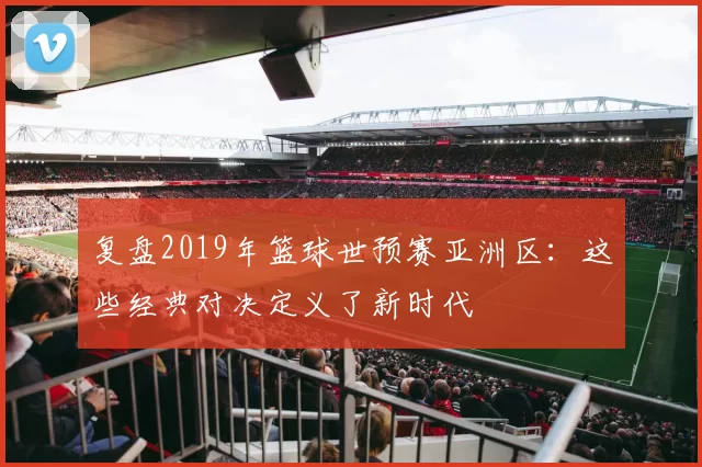 复盘2019年篮球世预赛亚洲区：这些经典对决定义了新时代