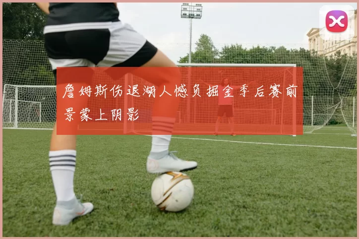 詹姆斯伤退湖人憾负掘金季后赛前景蒙上阴影