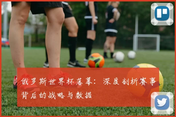俄罗斯世界杯落幕：深度剖析赛事背后的战略与数据