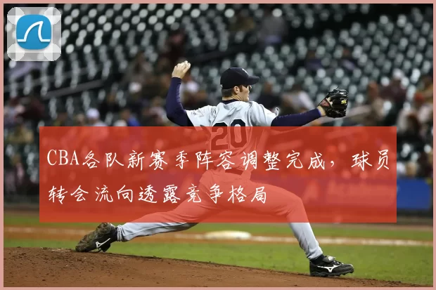 CBA各队新赛季阵容调整完成，球员转会流向透露竞争格局