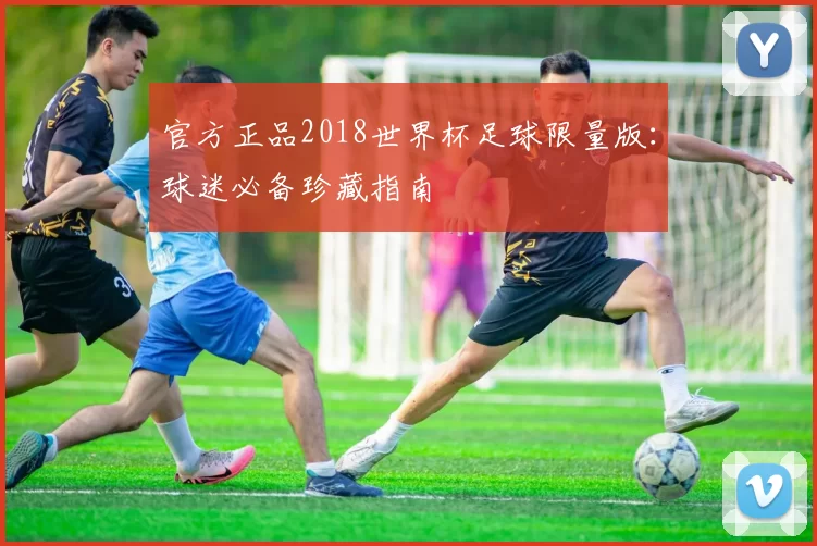 官方正品2018世界杯足球限量版:球迷必备珍藏指南