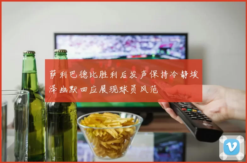 萨利巴德比胜利后发声保持冷静埃泽幽默回应展现球员风范