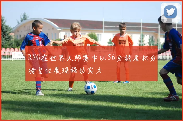 RNG在世界大师赛中以56分稳居积分榜首位展现强劲实力