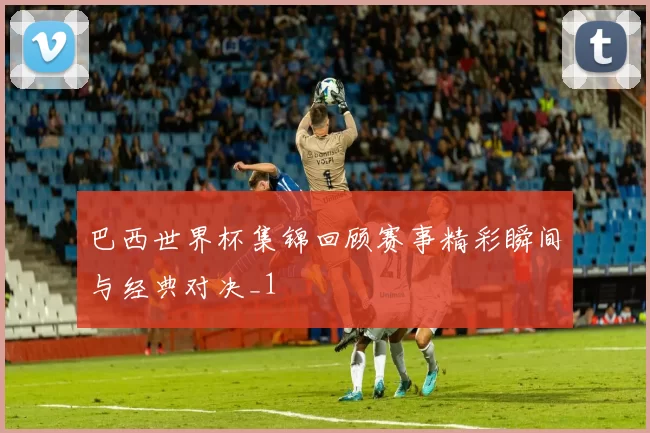 巴西世界杯集锦回顾赛事精彩瞬间与经典对决_1