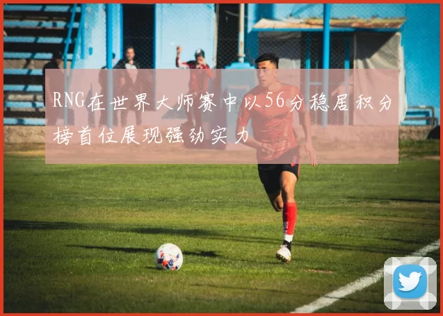RNG在世界大师赛中以56分稳居积分榜首位展现强劲实力