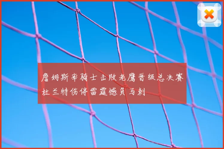 詹姆斯率骑士击败老鹰晋级总决赛杜兰特伤停雷霆憾负马刺