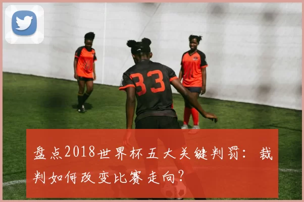 盘点2018世界杯五大关键判罚：裁判如何改变比赛走向？
