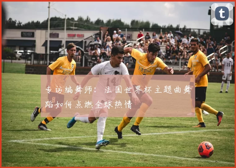 专访编舞师:法国世界杯主题曲舞蹈如何点燃全球热情