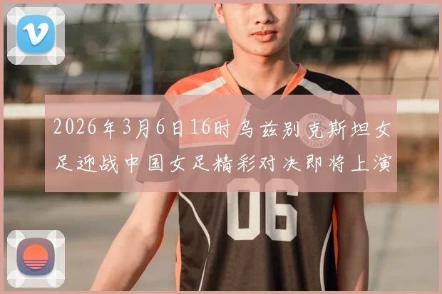 2026年3月6日16时乌兹别克斯坦女足迎战中国女足精彩对决即将上演
