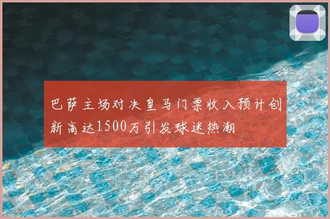 巴萨主场对决皇马门票收入预计创新高达1500万引发球迷热潮
