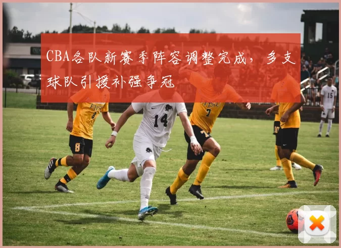 CBA各队新赛季阵容调整完成，多支球队引援补强争冠