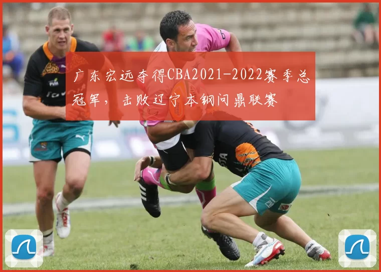 广东宏远夺得CBA2021-2022赛季总冠军，击败辽宁本钢问鼎联赛