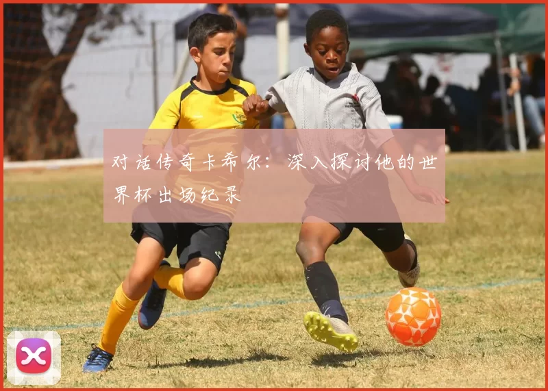 对话传奇卡希尔：深入探讨他的世界杯出场纪录