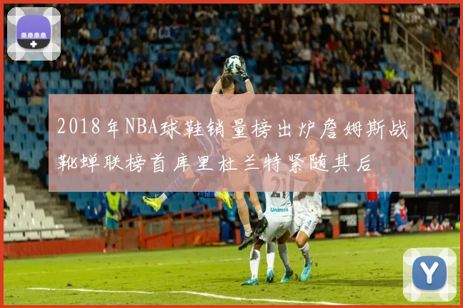 2018年NBA球鞋销量榜出炉詹姆斯战靴蝉联榜首库里杜兰特紧随其后