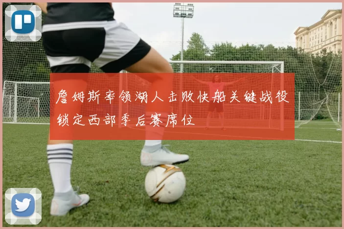 詹姆斯率领湖人击败快船关键战役锁定西部季后赛席位
