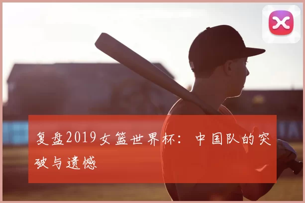 复盘2019女篮世界杯:中国队的突破与遗憾