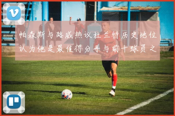帕森斯与路威热议杜兰特历史地位认为他是最佳得分手与前十球员之一