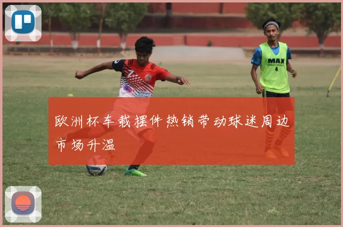 欧洲杯车载摆件热销带动球迷周边市场升温