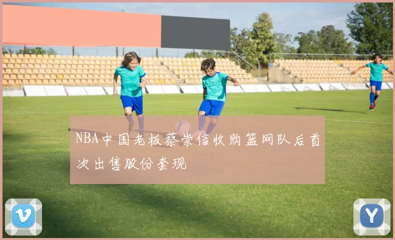 NBA中国老板蔡崇信收购篮网队后首次出售股份套现
