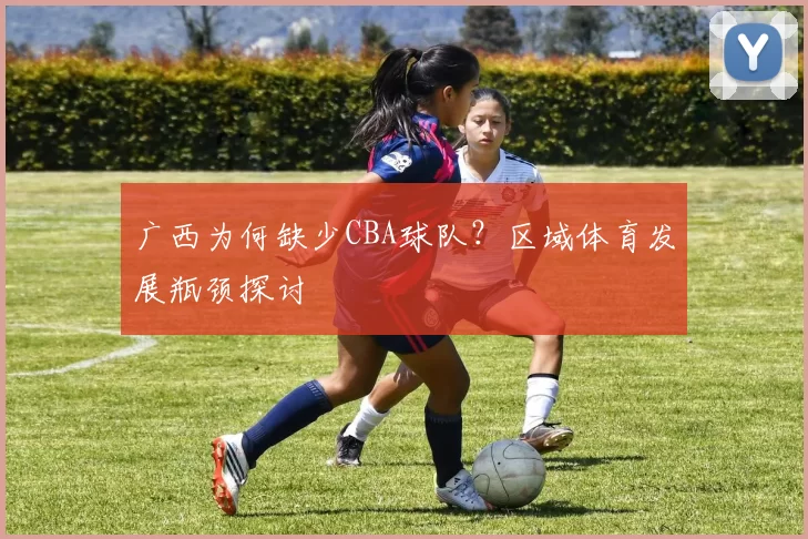 广西为何缺少CBA球队？区域体育发展瓶颈探讨