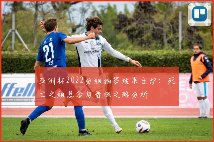 亚洲杯2022分组抽签结果出炉:死亡之组悬念与晋级之路分析