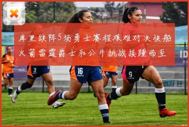库里缺阵5场勇士赛程艰难对决快船火箭雷霆爵士和公牛挑战接踵而至