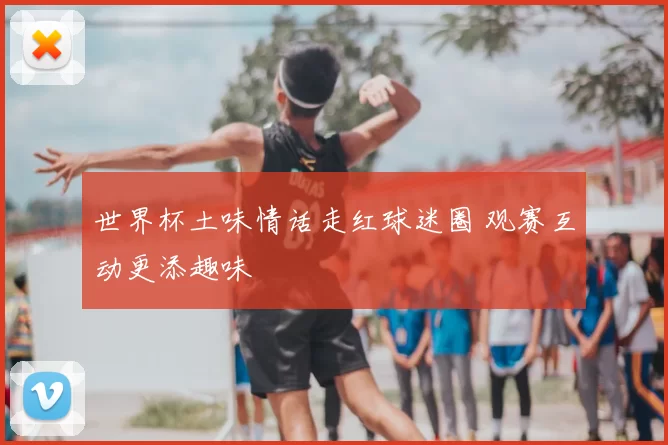 世界杯土味情话走红球迷圈 观赛互动更添趣味