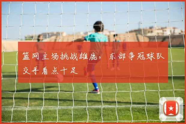 篮网主场挑战雄鹿，东部争冠球队交手看点十足