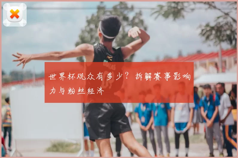 世界杯观众有多少？拆解赛事影响力与粉丝经济