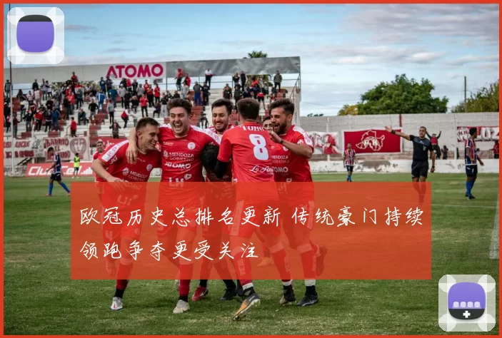 欧冠历史总排名更新 传统豪门持续领跑争夺更受关注