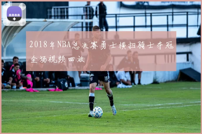 2018年NBA总决赛勇士横扫骑士夺冠全场视频回放