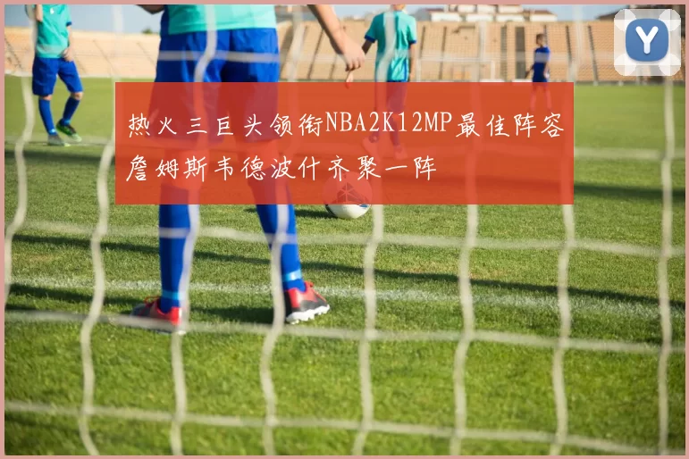 热火三巨头领衔NBA2K12MP最佳阵容詹姆斯韦德波什齐聚一阵