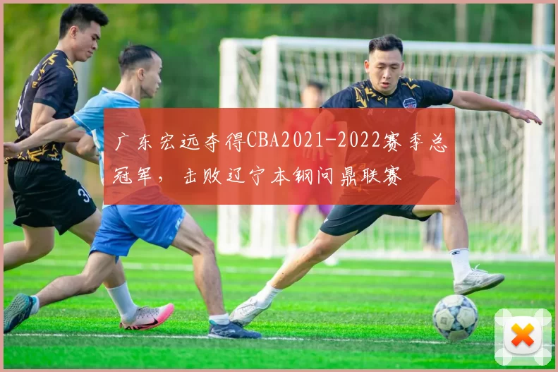 广东宏远夺得CBA2021-2022赛季总冠军，击败辽宁本钢问鼎联赛