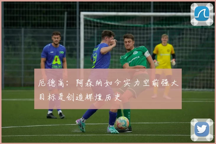 厄德高：阿森纳如今实力空前强大目标是创造辉煌历史