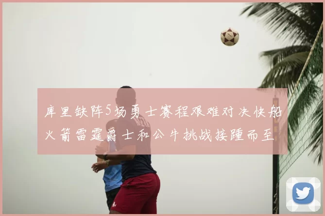 库里缺阵5场勇士赛程艰难对决快船火箭雷霆爵士和公牛挑战接踵而至