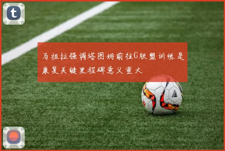马祖拉强调塔图姆前往G联盟训练是康复关键里程碑意义重大