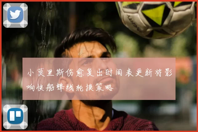 小莫里斯伤愈复出时间表更新将影响快船锋线轮换策略