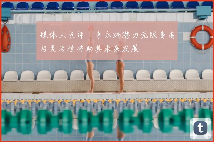 媒体人点评偰李永炜潜力无限身高与灵活性将助其未来发展