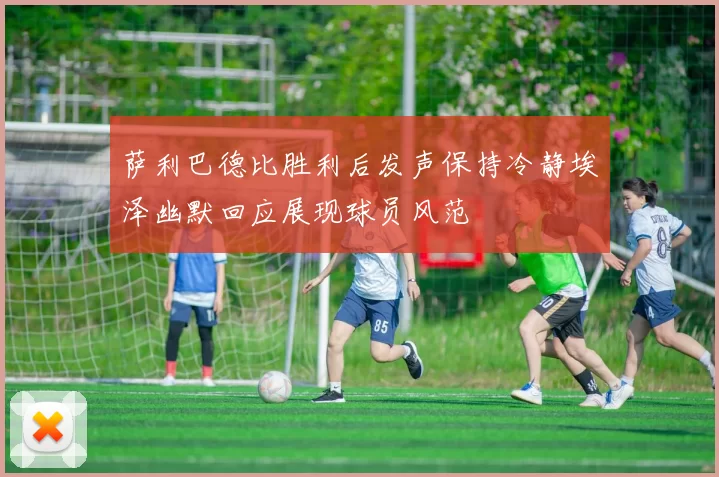 萨利巴德比胜利后发声保持冷静埃泽幽默回应展现球员风范