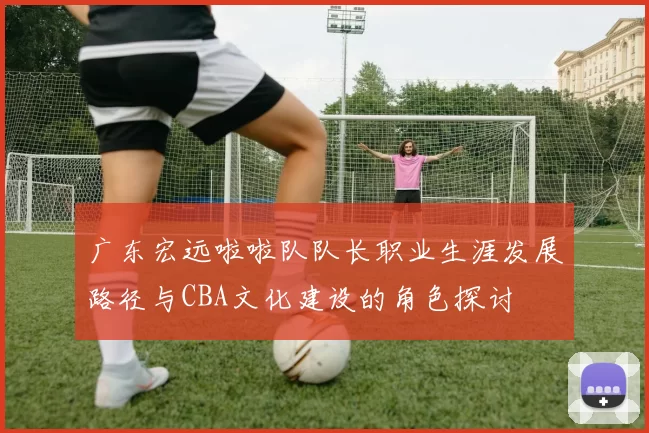 广东宏远啦啦队队长职业生涯发展路径与CBA文化建设的角色探讨